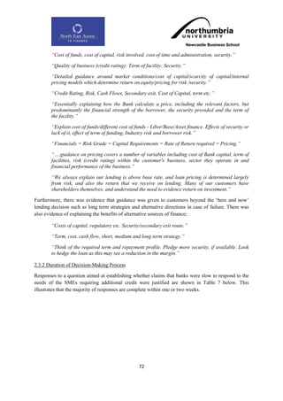 “Cost of funds, cost of capital, risk involved, cost of time and administration, security.”

        “Quality of business (credit rating): Term of facility; Security.”

        “Detailed guidance around market conditions/cost of capital/scarcity of capital/internal
        pricing models which determine return on equity/pricing for risk /security.”

        “Credit Rating, Risk, Cash Flows, Secondary exit, Cost of Capital, term etc.”

        “Essentially explaining how the Bank calculate a price, including the relevant factors, but
        predominantly the financial strength of the borrower, the security provided and the term of
        the facility.”

        “Explain cost of funds/different cost of funds - Libor/Base/Asset finance. Effects of security or
        lack of it, effect of term of funding, Industry risk and borrower risk.”

        “Financials = Risk Grade = Capital Requirements = Rate of Return required = Pricing.”

        “….guidance on pricing covers a number of variables including cost of Bank capital, term of
        facilities, risk (credit rating) within the customer's business, sector they operate in and
        financial performance of the business.”

        “We always explain our lending is above base rate, and loan pricing is determined largely
        from risk, and also the return that we receive on lending. Many of our customers have
        shareholders themselves, and understand the need to evidence return on investment.”

Furthermore, there was evidence that guidance was given to customers beyond the „here and now‟
lending decision such as long term strategies and alternative directions in case of failure. There was
also evidence of explaining the benefits of alternative sources of finance;

        “Costs of capital, regulatory etc. Security/secondary exit route.”

        “Term, cost, cash flow, short, medium and long term strategy.”

        “Think of the required term and repayment profile. Pledge more security, if available. Look
        to hedge the loan as this may see a reduction in the margin.”

2.3.2 Duration of Decision-Making Process

Responses to a question aimed at establishing whether claims that banks were slow to respond to the
needs of the SMEs requiring additional credit were justified are shown in Table 7 below. This
illustrates that the majority of responses are complete within one or two weeks.




                                                   72
 