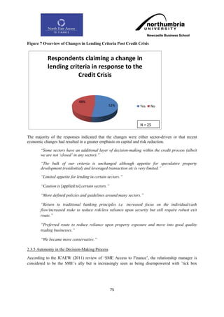 Figure 7 Overview of Changes in Lending Criteria Post Credit Crisis


           Respondents claiming a change in
           lending criteria in response to the
                       Credit Crisis


                              48%
                                                52%               Yes   No



                                                                  N = 25

The majority of the responses indicated that the changes were either sector-driven or that recent
economic changes had resulted in a greater emphasis on capital and risk reduction.

       “Some sectors have an additional layer of decision-making within the credit process (albeit
       we are not „closed‟ in any sector).”

       “The bulk of our criteria is unchanged although appetite for speculative property
       development (residential) and leveraged transaction etc is very limited.”

       “Limited appetite for lending in certain sectors.”

       “Caution is [applied to] certain sectors.”

       “More defined policies and guidelines around many sectors.”

       “Return to traditional banking principles i.e. increased focus on the individual/cash
       flow/increased stake to reduce risk/less reliance upon security but still require robust exit
       route.”

       “Preferred route to reduce reliance upon property exposure and move into good quality
       trading businesses.”

       “We became more conservative.”

2.3.5 Autonomy in the Decision-Making Process

According to the ICAEW (2011) review of „SME Access to Finance‟, the relationship manager is
considered to be the SME‟s ally but is increasingly seen as being disempowered with ‟tick box




                                                    75
 