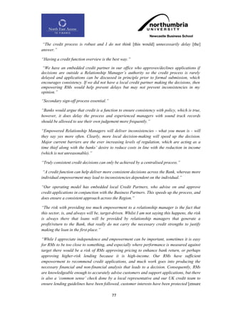 “The credit process is robust and I do not think [this would] unnecessarily delay [the]
answer.”

“Having a credit function overview is the best way.”

 “We have an embedded credit partner in our office who approves/declines applications if
decisions are outside a Relationship Manager‟s authority so the credit process is rarely
delayed and applications can be discussed in principle prior to formal submission, which
encourages consistency. If we did not have a local credit partner making the decisions, then
empowering RMs would help prevent delays but may not prevent inconsistencies in my
opinion.”

“Secondary sign-off process essential.”

“Banks would argue that credit is a function to ensure consistency with policy, which is true,
however, it does delay the process and experienced managers with sound track records
should be allowed to use their own judgement more frequently.”

“Empowered Relationship Managers will deliver inconsistencies - what you mean is - will
they say yes more often. Clearly, more local decision-making will speed up the decision.
Major current barriers are the ever increasing levels of regulation, which are acting as a
time thief along with the banks‟ desire to reduce costs in line with the reduction in income
(which is not unreasonable).”

“Truly consistent credit decisions can only be achieved by a centralised process.”

 “A credit function can help deliver more consistent decisions across the Bank, whereas more
individual empowerment may lead to inconsistencies dependent on the individual.”

“Our operating model has embedded local Credit Partners, who advise on and approve
credit applications in conjunction with the Business Partners. This speeds up the process, and
does ensure a consistent approach across the Region.”

“The risk with providing too much empowerment to a relationship manager is the fact that
this sector, is, and always will be, target-driven. Whilst I am not saying this happens, the risk
is always there that loans will be provided by relationship managers that generate a
profit/return to the Bank, that really do not carry the necessary credit strengths to justify
making the loan in the first place.”

“While I appreciate independence and empowerment can be important, sometimes it is easy
for RMs to be too close to something, and especially where performance is measured against
target there would be a risk of RMs approving pricing to enhance bank return, or perhaps
approving higher-risk lending because it is high-income. Our RMs have sufficient
empowerment to recommend credit applications, and much work goes into producing the
necessary financial and non-financial analysis that leads to a decision. Consequently, RMs
are knowledgeable enough to accurately advise customers and support applications, but there
is also a „common sense‟ check done by a local representative and our UK credit team to
ensure lending guidelines have been followed, customer interests have been protected [ensure

                                           77
 
