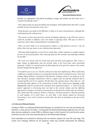 facilities are appropriate and priced according to usage and return] and that bank risk is
        considered alongside return.”

        “If by empowering you mean providing local managers with lending limits then NO, it would
        actually increase inconsistency in my view.”

        “If the decision was made by the RM there is likely to be more inconsistencies, although this
        would speed up the credit process.”

        “The reason we have been given for removal of lending authorities is the FSA rule where it
        would be possible to influence your own bonus in agreeing deals. This pays no heed to
        experience and is often counterproductive in making deals.”

        “There are more likely to be inconsistencies without a credit function overview. I do not
        believe there are any issues in our credit decision timescales.”

        “Allowing small authorities at local level would allow swifter responses to simple requests
        for new or increased facilities, thus removing delay for the customer and reducing workload
        for the RM.”

        “We work very closely with our credit team and seek their early approval. They review a
        huge volume of applications and can provide value to the local team when structuring
        proposals. I believe it is good practice for final approval to be given by someone who cannot
        directly benefit from the approval.”

        “It would be easy to say 'yes', but the credit process has been tightened up. What would make
        a difference is people saying no to a proposition quickly and not wasting everyone‟s time and
        perhaps hiding behind a centralised credit function. Lending criteria is not made up on the
        spot, therefore, managers should know what it is, apply it day one and they should be able to
        respond quickly even if it is negative. On this basis, the customer knows where they are - the
        not knowing often appears to be a frustration in itself. The credit process [manager, credit
        department] could be assisted if the customers have prepared properly - a „back of the fag
        packet' approach to borrowing does not help in the current climate and the differing
        approach by customers can lead to inconsistencies in decisions for similar types of customers.
        Also, banks don't like surprises. If there is bad news, tell them and there is then the potential
        to work together. If we don't know, we can't help. A last minute request for increased
        borrowing is never well received as clearly there has been no planning on the part of the
        customer.”

2.3.6 Decision-Making Duration

Lending to SMEs via traditional Relationship Managers is considered to be very time-consuming and,
therefore, a costly process for banks. Consequently the Relationship Manager approach may not only
delay decision-making for certain SMEs at different stages in their business life cycle but also accrue
increased costs due to the time demands placed on the Relationship Manager.

Each respondent was restricted to selecting only one duration category for each life cycle stage. The
results were strikingly different for all categories which may possibly demonstrate the differing
                                                  78
 