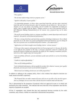 “Poor quality.”

        “Do not meet underwriting criteria re property sector.”

        “Against credit policy or poor quality.”

        “As relationship managers, we know what a good deal looks like, and also what a bad deal
        looks like and will not put forward a deal we ourselves do not believe in. My own view, I
        imagine it is my own money I am lending, and if I wouldn‟t be comfortable in lending my
        money, then I wouldn't lend the Bank‟s. Negative answers to any of the questions listed in
        Q19 [Decision Making Characteristics] are all reasons why a proposal may not be taken
        forward.”

        “Do not fit current lending criteria or customer unwilling to commit deposit/personal assets if
        required - also patchy recent financial performance.”

        “We have a strong client base and start from a position of looking to help/assist. New to Bank
        proposals are in the main very poorly packaged/presented and businesses are not doing all
        they can to present case in a detailed and positive manner - first impressions!!”

        “Applications not robust enough to meet lending criteria - various reasons.”

        “In the past when requests and proposals have not been progressed, it is because the facility
        is not right for the customer at the time, or because repayment cannot be evidenced, and
        paying the bank for lending may jeopardise the ability for the company to maintain cash flow
        and service their suppliers/pay tax/retain profits.”

        “Lack of visibility of historic, present and future profit and cash flow to service the funding
        requested.”

        “Unable to confirm affordability.”

        “Does not fit lending guidelines.”

        “Lack of detailed information, did not qualify for product (for whatever reason), poor quality
        financials, previous poor track record and lack of appetite.”

        “Did not meet our lending criteria/were not viable propositions.”

In addition to adhering to the company policy, there is also evidence that subjective decisions are
made, based on the RM‟s experience;

        “The Proposal does not make commercial sense and you are not able to buy into the request.
        Also as a manager you are aware that a decline decision would be made and take time.”

This is demonstrated by the proportion of proposals which are approved (in part or in whole) and
declined by the credit committee. This indicates that more than half of the respondents state that the
majority of proposals are accepted.

Of the 21 respondents, nine claimed that they had experienced decision overrides by the credit
committee, and, of these, a further two stated that it affected their loan portfolio.



                                                   82
 