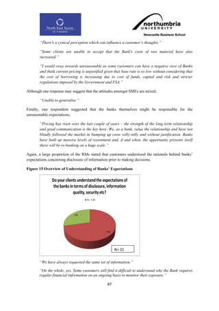 “There's a cynical perception which can influence a customer‟s thoughts.”

       “Some clients are unable to accept that the Bank's costs of raw material have also
       increased.”

       “I would sway towards unreasonable as some customers can have a negative view of Banks
       and think current pricing is unjustified given that base rate is so low without considering that
       the cost of borrowing is increasing due to cost of funds, capital and risk and stricter
       regulations imposed by the Government and FSA.”

Although one response may suggest that the attitudes amongst SMEs are mixed;

       “Unable to generalise.”

Finally, one respondent suggested that the banks themselves might be responsible for the
unreasonable expectations;

       “Pricing has risen over the last couple of years – the strength of the long term relationship
       and good communication is the key here. We, as a bank, value the relationship and have not
       blindly followed the market in bumping up costs willy-nilly and without justification. Banks
       have built up massive levels of resentment and, if and when, the opportunity presents itself
       there will be re-banking on a huge scale.”

Again, a large proportion of the RMs stated that customers understood the rationale behind banks‟
expectations concerning disclosure of information prior to making decisions.

Figure 15 Overview of Understanding of Banks‟ Expectations




                                                      N= 21


       “We have always requested the same set of information.”

       “On the whole, yes. Some customers still find it difficult to understand why the Bank requires
       regular financial information on an ongoing basis to monitor their exposure.”

                                                 87
 