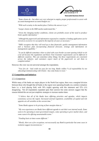 “Some clients do - but others are very reluctant to employ proper professionals to assist with
       accounts/management accounts/budgets etc.”

       “With such scrutiny in the market place I believe the answer is yes.”

       “Larger clients in the SME market understand this.”

       “Given the changing market conditions, clients are probably aware of the need to produce
       better quality information.”

       “Although the paperwork and information requested to complete a lending application can be
       viewed as excessive it is accepted in the majority of cases as necessary.”

       “SMEs recognise that they will need up to date financials, quality management information
       and a business plan incorporating financial forecasts, strategy and information on
       management capability.”

       “It can be difficult sometimes when we deal with cross-border account opening (which we do
       a lot of) because the regulations and Know Your Customer requirements can be different in
       different countries. This can sometimes delay things, but these requirements are consistent
       across the industry, and customers expect much of the paperwork we ask them to
       complete/submit.”

However, this view was not universal amongst the respondents;

        “Very few do - had credit too easy for too long. Banks soldier % of responsibility by not
        educating/communicating with Clients - has come home to roost.”

2.7 Competition and Initiatives

2.7.1 Competition

Whilst many of the banks are major players in the North East region, there was a marginal division
between those who thought that all banks in the region were operating broadly on a similar evaluation
basis i.e. a level playing field, with 38% (eight) agreeing with this statement and 52% (11)
disagreeing. Not all respondents expanded upon their answers but some answers suggest that the
reasons behind this are not just simplistic strategies to increase market share.

        “I believe that all of the Banks have differing priorities and agendas, which impacts
        consistency across the region. Increased external regulation, availability of capital and risk
        appetite are all variables at the current time.”

        “Some Banks appear to be pricing at finer margins than us.”

        “My own experiences are Banks have different agenda to suit their own internal needs. Some
        seem to be operating to meet government targets, some operating to grow market share, and
        some seem to be offering unsustainable terms.”

        “Funding basis at times seems different.”

        “Mostly, there are a few exceptions, not necessarily any Bank in particular but some cases in
        isolation suggest inconsistencies.”

                                                    88
 