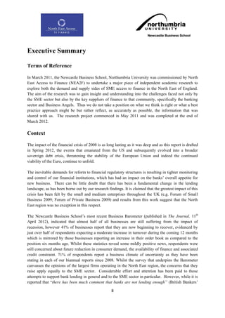 Executive Summary

Terms of Reference

In March 2011, the Newcastle Business School, Northumbria University was commissioned by North
East Access to Finance (NEA2F) to undertake a major piece of independent academic research to
explore both the demand and supply sides of SME access to finance in the North East of England.
The aim of the research was to gain insight and understanding into the challenges faced not only by
the SME sector but also by the key suppliers of finance to that community, specifically the banking
sector and Business Angels. Thus we do not take a position on what we think is right or what a best
practice approach might be but rather reflect, as accurately as possible, the information that was
shared with us. The research project commenced in May 2011 and was completed at the end of
March 2012.

Context

The impact of the financial crisis of 2008 is as long lasting as it was deep and as this report is drafted
in Spring 2012, the events that emanated from the US and subsequently evolved into a broader
sovereign debt crisis, threatening the stability of the European Union and indeed the continued
viability of the Euro, continue to unfold.

The inevitable demands for reform to financial regulatory structures is resulting in tighter monitoring
and control of our financial institutions, which has had an impact on the banks‟ overall appetite for
new business. There can be little doubt that there has been a fundamental change in the lending
landscape, as has been borne out by our research findings. It is claimed that the greatest impact of this
crisis has been felt by the small and medium enterprises throughout the UK (e.g. Forum of Small
Business 2009; Forum of Private Business 2009) and results from this work suggest that the North
East region was no exception in this respect.

The Newcastle Business School‟s most recent Business Barometer (published in The Journal, 11th
April 2012), indicated that almost half of all businesses are still suffering from the impact of
recession, however 41% of businesses report that they are now beginning to recover, evidenced by
just over half of respondents expecting a moderate increase in turnover during the coming 12 months
which is mirrored by those businesses reporting an increase in their order book as compared to the
position six months ago. Whilst these statistics reveal some mildly positive news, respondents were
still concerned about future reduction in consumer demand, the availability of finance and associated
credit constraint. 71% of respondents report a business climate of uncertainty as they have been
stating in each of our biannual reports since 2008. Whilst the survey that underpins the Barometer
canvasses the opinions of the largest firms operating in the North East region, the concerns that they
raise apply equally to the SME sector. Considerable effort and attention has been paid to those
attempts to support bank lending in general and to the SME sector in particular. However, while it is
reported that “there has been much comment that banks are not lending enough” (British Bankers‟

                                                    8
 