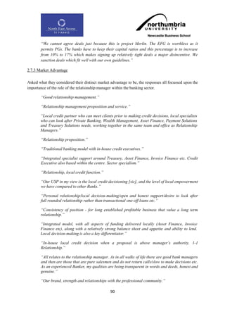 “We cannot agree deals just because this is project Merlin. The EFG is worthless as it
        permits PGs. The banks have to keep their capital ratios and this percentage is to increase
        from 10% to 17% which makes signing up relatively tight deals a major disincentive. We
        sanction deals which fit well with our own guidelines.”

2.7.3 Market Advantage

Asked what they considered their distinct market advantage to be, the responses all focussed upon the
importance of the role of the relationship manager within the banking sector.

        “Good relationship management.”

        “Relationship management proposition and service.”

       “Local credit partner who can meet clients prior to making credit decisions, local specialists
       who can look after Private Banking, Wealth Management, Asset Finance, Payment Solutions
       and Treasury Solutions needs, working together in the same team and office as Relationship
       Managers.”

        “Relationship proposition.”

        “Traditional banking model with in-house credit executives.”

        “Integrated specialist support around Treasury, Asset Finance, Invoice Finance etc. Credit
        Executive also based within the centre. Sector specialism.”

        “Relationship, local credit function.”

        “Our USP in my view is the local credit decisioning [sic], and the level of local empowerment
        we have compared to other Banks.”

        “Personal relationship/local decision-making/open and honest support/desire to look after
        full rounded relationship rather than transactional one-off loans etc.”

        “Consistency of position - for long established profitable business that value a long term
        relationship.”

       “Integrated model, with all aspects of funding delivered locally (Asset Finance, Invoice
       Finance etc), along with a relatively strong balance sheet and appetite and ability to lend.
       Local decision-making is also a key differentiator.”

        “In-house local credit decision when a proposal is above manager‟s authority. 1-1
        Relationship.”

        “All relates to the relationship manager. As in all walks of life there are good bank managers
        and then are those that are pure salesmen and do not return calls/slow to make decisions etc.
        As an experienced Banker, my qualities are being transparent in words and deeds, honest and
        genuine.”

        “Our brand, strength and relationships with the professional community.”

                                                 90
 