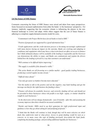 2.8 The Future of SME Finance


Comments concerning the future of SME finance were mixed and taken from many perspectives.
Some focussed on increased sophistication from either the banks‟ or the businesses‟ perspective. For
instance, implicitly suggesting that the economic climate is influencing the players in the new
financial landscape to evolve and adapt, whilst others suggest that the cost of future finance is
adhering to a simplistic supply/demand economic model for costs;

       “Commitment with Project Merlin have forced banks to lend to SME.”

       “Positive if proposals are supported by a good information base.”

       “Credit applications and the credit decision process is becoming increasingly sophisticated
       with many factors having an impact on the outcome, Banks are evolving and adapting to
       conditions and regulations which may have a short term knock-on effect on access to finance
       but I think ultimately finance will be available if the lending is responsible and the borrower
       can demonstrate the ability to repay, and Banks can communicate and explain the drivers
       behind how the lending is priced in a way that customers can understand.”

       “Will continue to be difficult before improving.”

       “The supply is available if the demand is viable.”

       “The active Banks are all focussing on a similar market - good quality trading businesses,
       producing a varied regular income stream.”

       “Difficult times ahead.”

       “Can only get easier as bankers become more educated.”

       “Get the media to talk in the positive and not the negative, stop bank bashing and get the
       message out that for the right business the funding is there.”

       “Finance will always be available, however, and correctly, funding will not, and should not
       be provided to those businesses whose risk profile is too high - equity, or similar should be
       sought by such businesses.”

       “In the short term will not change dramatically - next 24 months - after this and assuming the
       economy improves then there should be increased availability.”

       “Harder and harder. SMEs need to up their game/pay for right professional input and
       guidance is how they go about asking for and justifying proposals.”

       “I think that the Banks will continue to lend, though they will be more selective on which
       deals they underwrite (and at what price). Access to grant funding would be seen as a
       concern, as in many cases this type of funding previously dove-tailed the bank funds,
       completing the funding package, and providing additional liquidity for businesses.”


                                                 91
 