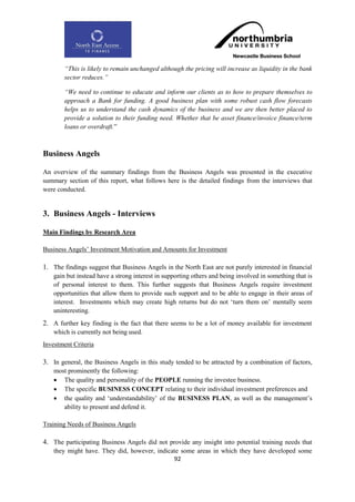 “This is likely to remain unchanged although the pricing will increase as liquidity in the bank
        sector reduces.”

        “We need to continue to educate and inform our clients as to how to prepare themselves to
        approach a Bank for funding. A good business plan with some robust cash flow forecasts
        helps us to understand the cash dynamics of the business and we are then better placed to
        provide a solution to their funding need. Whether that be asset finance/invoice finance/term
        loans or overdraft.”



Business Angels

An overview of the summary findings from the Business Angels was presented in the executive
summary section of this report, what follows here is the detailed findings from the interviews that
were conducted.


3. Business Angels - Interviews

Main Findings by Research Area

Business Angels‟ Investment Motivation and Amounts for Investment

1. The findings suggest that Business Angels in the North East are not purely interested in financial
    gain but instead have a strong interest in supporting others and being involved in something that is
    of personal interest to them. This further suggests that Business Angels require investment
    opportunities that allow them to provide such support and to be able to engage in their areas of
    interest. Investments which may create high returns but do not „turn them on‟ mentally seem
    uninteresting.
2. A further key finding is the fact that there seems to be a lot of money available for investment
    which is currently not being used.
Investment Criteria

3. In general, the Business Angels in this study tended to be attracted by a combination of factors,
    most prominently the following:
     The quality and personality of the PEOPLE running the investee business.
     The specific BUSINESS CONCEPT relating to their individual investment preferences and
     the quality and „understandability‟ of the BUSINESS PLAN, as well as the management‟s
       ability to present and defend it.

Training Needs of Business Angels

4. The participating Business Angels did not provide any insight into potential training needs that
    they might have. They did, however, indicate some areas in which they have developed some
                                              92
 