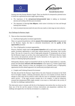 learning since they became Business Angels. These can therefore be interpreted as potential areas
    in which less experienced investors might require training:
       The importance of the entrepreneur/entrepreneurial team in making an investment
        decision and working with them post-investment.
       The importance of thorough due diligence, which seems to develop over time and through
        learning from mistakes.
       Early investment decisions tend to be naive but ones made at a later-stage are more selective.


Key Challenges for Business Angels

5. There are three interrelated challenges:
    a) Insufficient high-quality investment opportunities
    There is no general dissatisfaction with the amount of investment opportunities being presented
    to the Business Angels, but there is substantial dissatisfaction with the quality of the
    opportunities presented.
    b) Flow of high-quality investment opportunities
    However, Business Angels tend to not promote themselves and as such seem to wait for high-
    quality investment opportunities to reach them without proactively “advertising” their investor
    status. This may be a reason for a lack of high-quality proposals: If entrepreneurs do not know
    that the Business Angels are out there, they cannot approach them. Well-known Business Angels
    who actively and proactively network and involve themselves in the region may have better
    chances of obtaining high-quality proposals.

    Subsequently, Business Angels are dissatisfied with the way that the Angel market (i.e. networks,
    groups and individuals) interacts with intermediaries in the region (e.g. Venture Capital funds,
    accountants, banks, lawyers) as these are considered to be a potential source of high-quality
    opportunities but this channel appeared to be insufficiently developed and/or used.

    c) Complex and Confusing Financial Environment
    The data showed that the Business Angels believe the entire financial environment in the North
    East to be highly complex, confusing and dynamic; there are a lot of parties involved, which all
    attempt to create many diverse initiatives and/or offer the same (or remarkably similar) products
    and/or services – if the angel investors consider this to be complex, it could be tentatively
    assumed that entrepreneurs/SMEs might consider it even more so, which adds to the severity of
    the other two challenges explained above.

This latter point seems to resonate with the list of development interventions that was drawn up; the
sheer size of the list and the amount of diverse interventions and programmes underlines this
challenge and supports the view that the environment is a complex one.




                                                  93
 