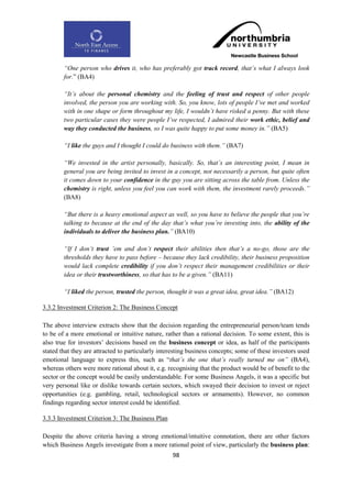 “One person who drives it, who has preferably got track record, that‟s what I always look
        for.” (BA4)

        “It‟s about the personal chemistry and the feeling of trust and respect of other people
        involved, the person you are working with. So, you know, lots of people I‟ve met and worked
        with in one shape or form throughout my life, I wouldn‟t have risked a penny. But with these
        two particular cases they were people I‟ve respected, I admired their work ethic, belief and
        way they conducted the business, so I was quite happy to put some money in.” (BA5)

        “I like the guys and I thought I could do business with them.” (BA7)

        “We invested in the artist personally, basically. So, that‟s an interesting point, I mean in
        general you are being invited to invest in a concept, not necessarily a person, but quite often
        it comes down to your confidence in the guy you are sitting across the table from. Unless the
        chemistry is right, unless you feel you can work with them, the investment rarely proceeds.”
        (BA8)

        “But there is a heavy emotional aspect as well, so you have to believe the people that you‟re
        talking to because at the end of the day that‟s what you‟re investing into, the ability of the
        individuals to deliver the business plan.” (BA10)

        “If I don‟t trust ‟em and don‟t respect their abilities then that‟s a no-go, those are the
        thresholds they have to pass before – because they lack credibility, their business proposition
        would lack complete credibility if you don‟t respect their management credibilities or their
        idea or their trustworthiness, so that has to be a given.” (BA11)

        “I liked the person, trusted the person, thought it was a great idea, great idea.” (BA12)

3.3.2 Investment Criterion 2: The Business Concept

The above interview extracts show that the decision regarding the entrepreneurial person/team tends
to be of a more emotional or intuitive nature, rather than a rational decision. To some extent, this is
also true for investors‟ decisions based on the business concept or idea, as half of the participants
stated that they are attracted to particularly interesting business concepts; some of these investors used
emotional language to express this, such as “that‟s the one that‟s really turned me on” (BA4),
whereas others were more rational about it, e.g. recognising that the product would be of benefit to the
sector or the concept would be easily understandable. For some Business Angels, it was a specific but
very personal like or dislike towards certain sectors, which swayed their decision to invest or reject
opportunities (e.g. gambling, retail, technological sectors or armaments). However, no common
findings regarding sector interest could be identified.

3.3.3 Investment Criterion 3: The Business Plan

Despite the above criteria having a strong emotional/intuitive connotation, there are other factors
which Business Angels investigate from a more rational point of view, particularly the business plan:
                                                   98
 