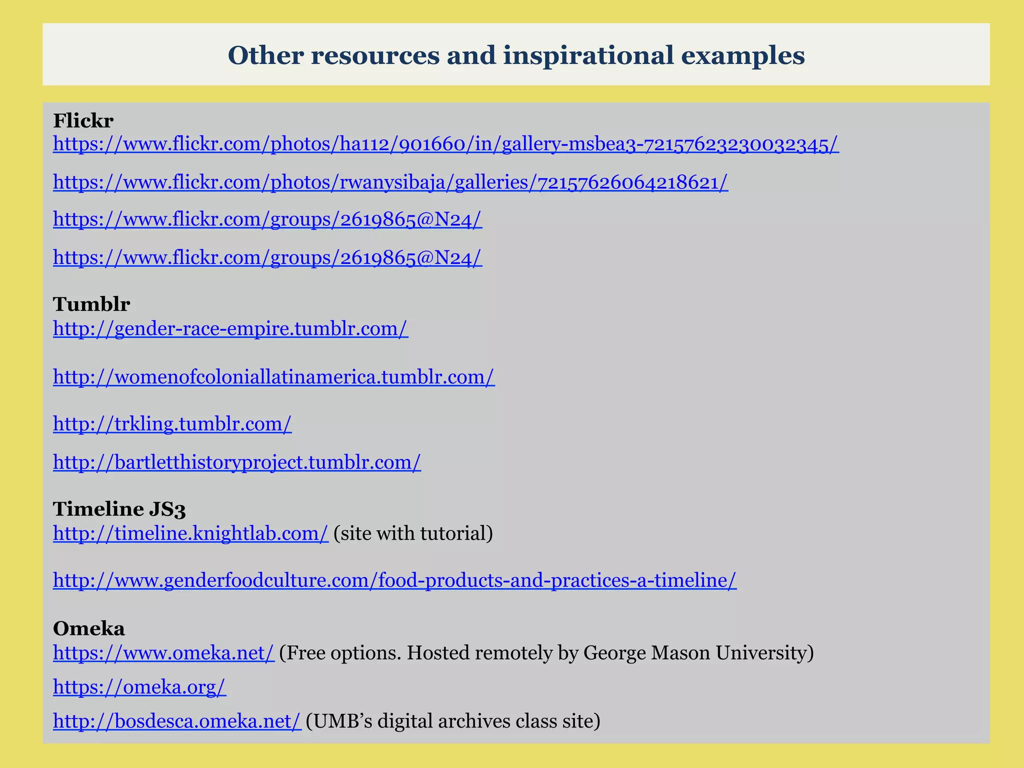 Flickr
https://www.flickr.com/photos/ha112/901660/in/gallery-msbea3-72157623230032345/
https://www.flickr.com/photos/rwanysibaja/galleries/72157626064218621/
https://www.flickr.com/groups/2619865@N24/
https://www.flickr.com/groups/2619865@N24/
Tumblr
http://gender-race-empire.tumblr.com/
http://womenofcoloniallatinamerica.tumblr.com/
http://trkling.tumblr.com/
http://bartletthistoryproject.tumblr.com/
Timeline JS3
http://timeline.knightlab.com/ (site with tutorial)
http://www.genderfoodculture.com/food-products-and-practices-a-timeline/
Omeka
https://www.omeka.net/ (Free options. Hosted remotely by George Mason University)
https://omeka.org/
http://bosdesca.omeka.net/ (UMB’s digital archives class site)
Other resources and inspirational examples
 