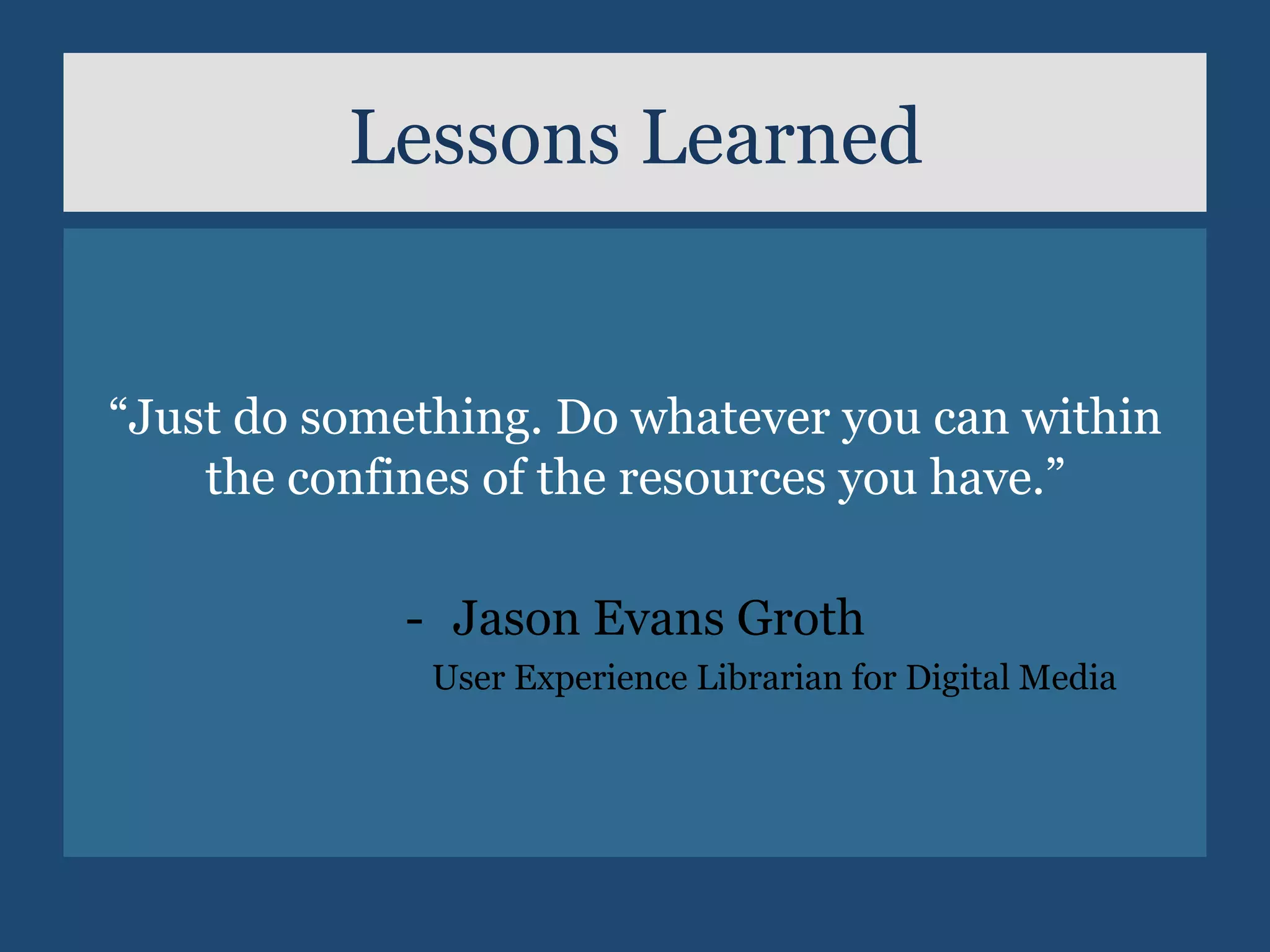 Lessons Learned
	
	
“Just do something. Do whatever you can within
the confines of the resources you have.”
-  Jason Evans Groth
User Experience Librarian for Digital Media
 