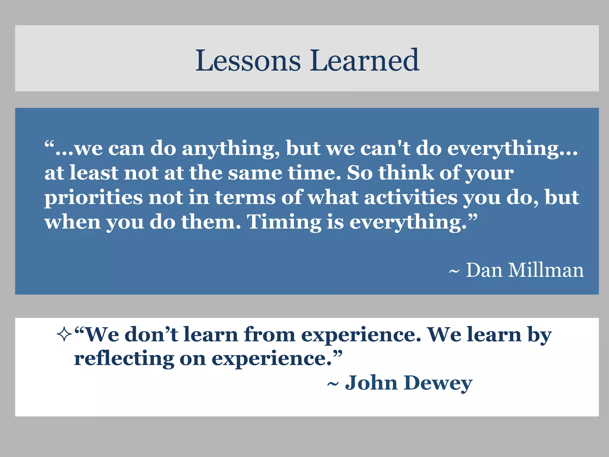 ² “We don’t learn from experience. We learn by
reflecting on experience.”
~ John Dewey
 
“…we can do anything, but we can't do everything...
at least not at the same time. So think of your
priorities not in terms of what activities you do, but
when you do them. Timing is everything.”
~ Dan Millman
Lessons Learned
 