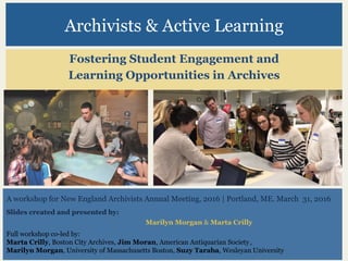 Archivists & Active Learning
Fostering Student Engagement and
Learning Opportunities in Archives
A workshop for New England Archivists Annual Meeting, 2016 | Portland, ME. March 31, 2016
Slides created and presented by:
Marilyn Morgan & Marta Crilly
Full workshop co-led by:
Marta Crilly, Boston City Archives, Jim Moran, American Antiquarian Society,
Marilyn Morgan, University of Massachusetts Boston, Suzy Taraba, Wesleyan University
 
