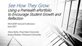 See How They Grow:
Using a PreHealth ePortfolio
to Encourage Student Growth and
Reflection
NEAAHP Annual Conference
June 2017
Alicia Kehn, Penn State University
Jessica Matzko, Princeton University
 