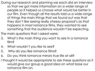 During our research and planning we each did an interview so that we got more information on a wider range of people so it helped us choose what would be better in our film. Even though all the results told us a wide range of things the main things that we found out was that they don’t like seeing really cheesy proposal’s as that happens in most romance films, they wanted to see something that the audience wouldn’t be expecting. The main questions that i asked were: What’s the main thing you want to see in a romance film? What wouldn’t you like to see? Why do you like romance films? Do you think romance mirrors true life at all? I thought it would be appropriate to ask these questions as it would give our group a good idea on what base our romance film on. 