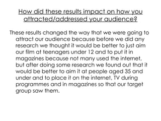 How did these results impact on how you attracted/addressed your audience? These results changed the way that we were going to attract our audience because before we did any research we thought it would be better to just aim our film at teenagers under 12 and to put it in magazines because not many used the internet, but after doing some research we found out that it would be better to aim it at people aged 35 and under and to place it on the internet, TV during programmes and in magazines so that our target group saw them. 