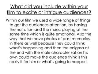 What did you include within your film to excite or intrigue audiences? Within our film we used a wide range of things to get the audiences attention, by having the narration and the music playing at the same time which is quite emotional. Also the way that we have photos of past memories in there as well because they could think what’s happening and then the enigma at the end with the male character sat on his own could make the audience think is this really it for him or what’s going to happen. 