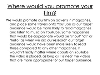 Where would you promote your film? We would promote our film on adverts in magazines, and place some trailers onto YouTube as our target audience would be more likely to read magazines and listen to music on YouTube. Some magazines that would be appropriate would be ‘shout’ ‘ok’ or ‘hello’ as when we did our research our target audience would have been more likely to read these compared to any other magazines. It wouldn’t really matter where abouts on YouTube the video is placed, as long as it is near the videos that are more appropriate for our target audience.  
