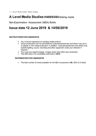 --------Level Media studies . Harlow College
A Level Media Studies H409/03/04 Making media
Non-Examination Assessment (NEA) Briefs
Issue date 12 June 2019 & 14/06/2019
INSTRUCTIONS FOR CANDIDATES
 You must not reproduce an existing media product.
 Group productions are not permitted but unassessed learners and others may act in,
or appear in, the media production. In addition, unassessed learners and others may
operate lighting, sound, recording and other equipment under your direction if
required.
 You must use original footage, images and/or text within your production.
 This NEA task is for candidates examined in 2019.
INFORMATION FOR CANDIDATES
 The total number of marks available for the NEA component is 60. (30% of A level)
 