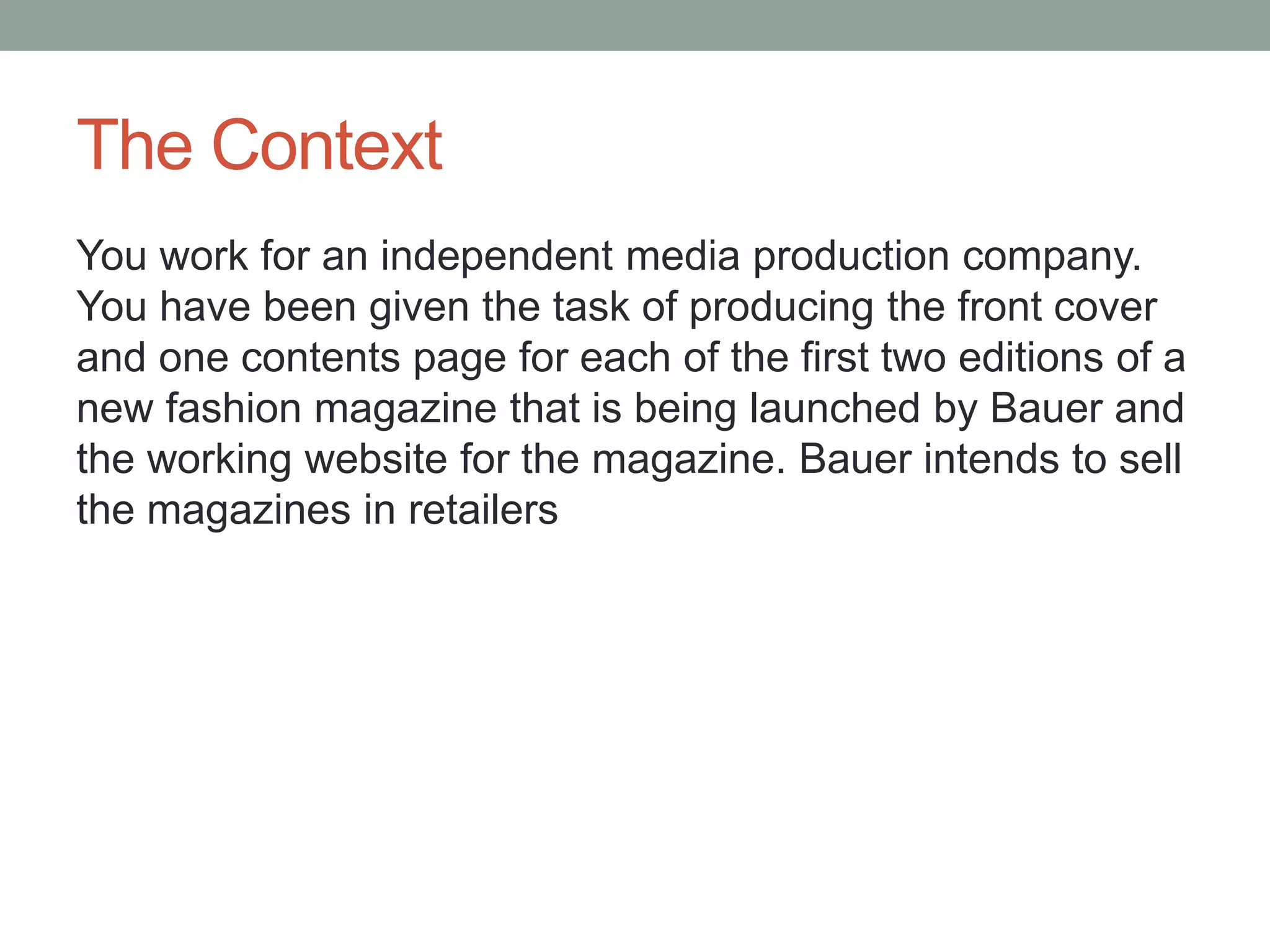 The Context
You work for an independent media production company.
You have been given the task of producing the front cover
and one contents page for each of the first two editions of a
new fashion magazine that is being launched by Bauer and
the working website for the magazine. Bauer intends to sell
the magazines in retailers
 