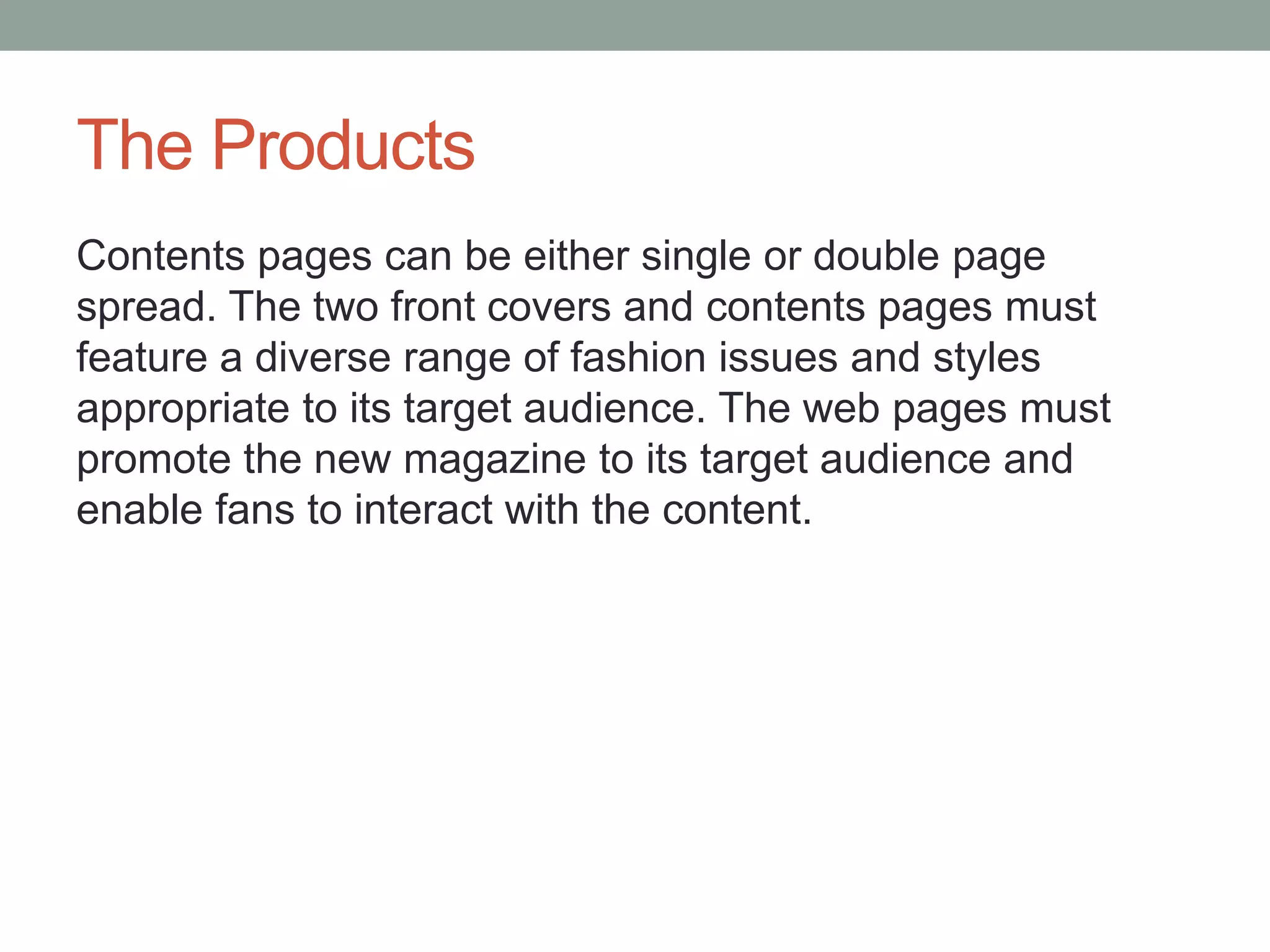 The Products
Contents pages can be either single or double page
spread. The two front covers and contents pages must
feature a diverse range of fashion issues and styles
appropriate to its target audience. The web pages must
promote the new magazine to its target audience and
enable fans to interact with the content.
 