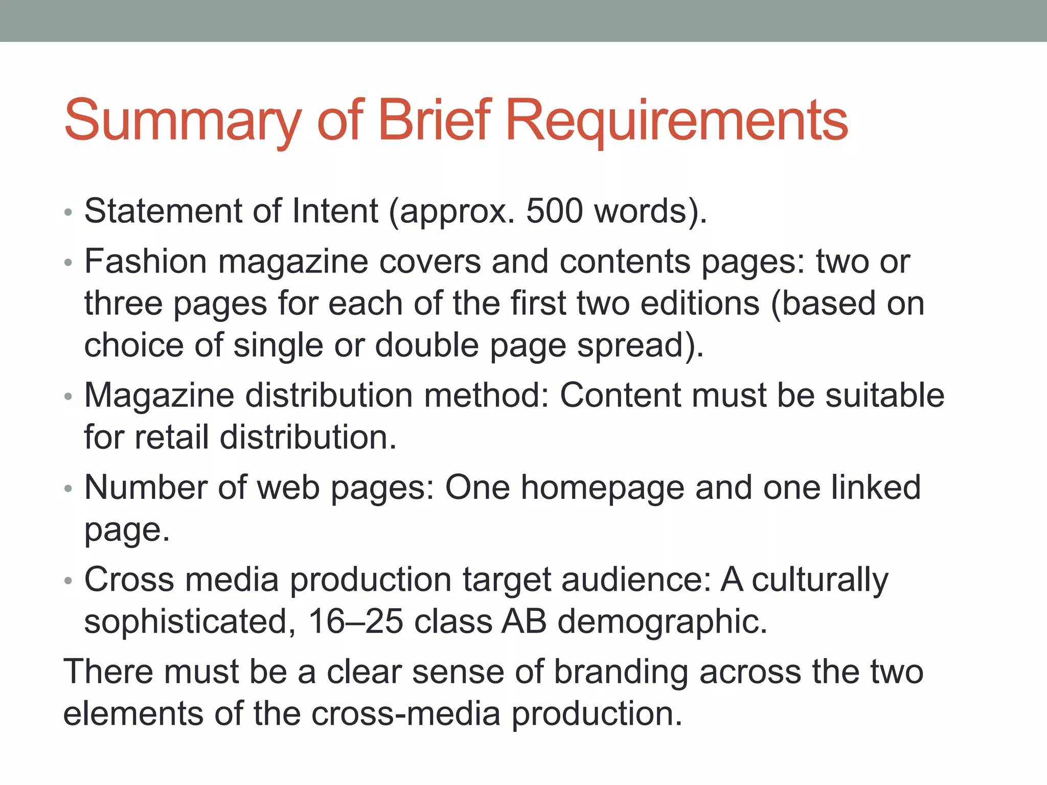Summary of Brief Requirements
• Statement of Intent (approx. 500 words).
• Fashion magazine covers and contents pages: two or
three pages for each of the first two editions (based on
choice of single or double page spread).
• Magazine distribution method: Content must be suitable
for retail distribution.
• Number of web pages: One homepage and one linked
page.
• Cross media production target audience: A culturally
sophisticated, 16–25 class AB demographic.
There must be a clear sense of branding across the two
elements of the cross-media production.
 