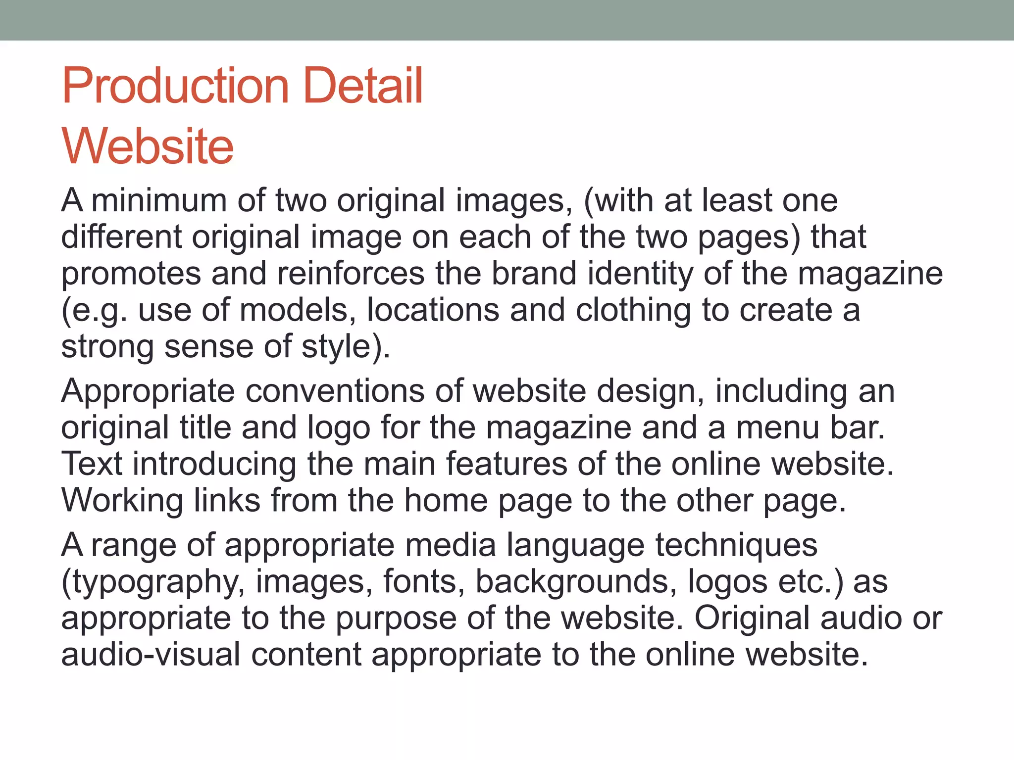 Production Detail
Website
A minimum of two original images, (with at least one
different original image on each of the two pages) that
promotes and reinforces the brand identity of the magazine
(e.g. use of models, locations and clothing to create a
strong sense of style).
Appropriate conventions of website design, including an
original title and logo for the magazine and a menu bar.
Text introducing the main features of the online website.
Working links from the home page to the other page.
A range of appropriate media language techniques
(typography, images, fonts, backgrounds, logos etc.) as
appropriate to the purpose of the website. Original audio or
audio-visual content appropriate to the online website.
 