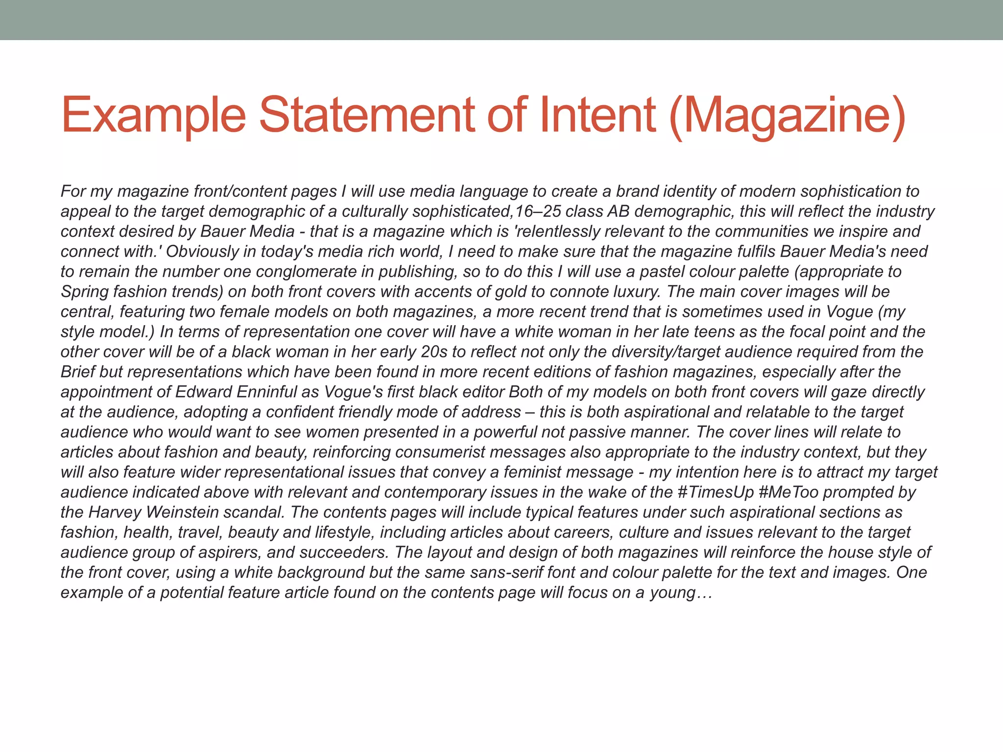 Example Statement of Intent (Magazine)
For my magazine front/content pages I will use media language to create a brand identity of modern sophistication to
appeal to the target demographic of a culturally sophisticated,16–25 class AB demographic, this will reflect the industry
context desired by Bauer Media - that is a magazine which is 'relentlessly relevant to the communities we inspire and
connect with.' Obviously in today's media rich world, I need to make sure that the magazine fulfils Bauer Media's need
to remain the number one conglomerate in publishing, so to do this I will use a pastel colour palette (appropriate to
Spring fashion trends) on both front covers with accents of gold to connote luxury. The main cover images will be
central, featuring two female models on both magazines, a more recent trend that is sometimes used in Vogue (my
style model.) In terms of representation one cover will have a white woman in her late teens as the focal point and the
other cover will be of a black woman in her early 20s to reflect not only the diversity/target audience required from the
Brief but representations which have been found in more recent editions of fashion magazines, especially after the
appointment of Edward Enninful as Vogue's first black editor Both of my models on both front covers will gaze directly
at the audience, adopting a confident friendly mode of address – this is both aspirational and relatable to the target
audience who would want to see women presented in a powerful not passive manner. The cover lines will relate to
articles about fashion and beauty, reinforcing consumerist messages also appropriate to the industry context, but they
will also feature wider representational issues that convey a feminist message - my intention here is to attract my target
audience indicated above with relevant and contemporary issues in the wake of the #TimesUp #MeToo prompted by
the Harvey Weinstein scandal. The contents pages will include typical features under such aspirational sections as
fashion, health, travel, beauty and lifestyle, including articles about careers, culture and issues relevant to the target
audience group of aspirers, and succeeders. The layout and design of both magazines will reinforce the house style of
the front cover, using a white background but the same sans-serif font and colour palette for the text and images. One
example of a potential feature article found on the contents page will focus on a young…
 