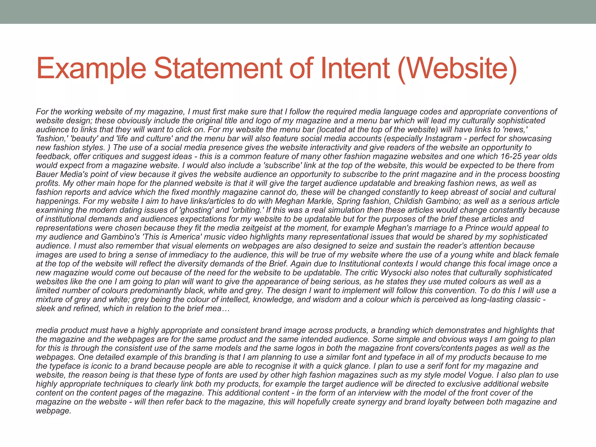 Example Statement of Intent (Website)
For the working website of my magazine, I must first make sure that I follow the required media language codes and appropriate conventions of
website design; these obviously include the original title and logo of my magazine and a menu bar which will lead my culturally sophisticated
audience to links that they will want to click on. For my website the menu bar (located at the top of the website) will have links to 'news,'
'fashion,' 'beauty' and 'life and culture' and the menu bar will also feature social media accounts (especially Instagram - perfect for showcasing
new fashion styles. ) The use of a social media presence gives the website interactivity and give readers of the website an opportunity to
feedback, offer critiques and suggest ideas - this is a common feature of many other fashion magazine websites and one which 16-25 year olds
would expect from a magazine website. I would also include a 'subscribe' link at the top of the website, this would be expected to be there from
Bauer Media's point of view because it gives the website audience an opportunity to subscribe to the print magazine and in the process boosting
profits. My other main hope for the planned website is that it will give the target audience updatable and breaking fashion news, as well as
fashion reports and advice which the fixed monthly magazine cannot do, these will be changed constantly to keep abreast of social and cultural
happenings. For my website I aim to have links/articles to do with Meghan Markle, Spring fashion, Childish Gambino; as well as a serious article
examining the modern dating issues of 'ghosting' and 'orbiting.' If this was a real simulation then these articles would change constantly because
of institutional demands and audiences expectations for my website to be updatable but for the purposes of the brief these articles and
representations were chosen because they fit the media zeitgeist at the moment, for example Meghan's marriage to a Prince would appeal to
my audience and Gambino's 'This is America' music video highlights many representational issues that would be shared by my sophisticated
audience. I must also remember that visual elements on webpages are also designed to seize and sustain the reader’s attention because
images are used to bring a sense of immediacy to the audience, this will be true of my website where the use of a young white and black female
at the top of the website will reflect the diversity demands of the Brief. Again due to Institutional contexts I would change this focal image once a
new magazine would come out because of the need for the website to be updatable. The critic Wysocki also notes that culturally sophisticated
websites like the one I am going to plan will want to give the appearance of being serious, as he states they use muted colours as well as a
limited number of colours predominantly black, white and grey. The design I want to implement will follow this convention. To do this I will use a
mixture of grey and white; grey being the colour of intellect, knowledge, and wisdom and a colour which is perceived as long-lasting classic -
sleek and refined, which in relation to the brief mea…
media product must have a highly appropriate and consistent brand image across products, a branding which demonstrates and highlights that
the magazine and the webpages are for the same product and the same intended audience. Some simple and obvious ways I am going to plan
for this is through the consistent use of the same models and the same logos in both the magazine front covers/contents pages as well as the
webpages. One detailed example of this branding is that I am planning to use a similar font and typeface in all of my products because to me
the typeface is iconic to a brand because people are able to recognise it with a quick glance. I plan to use a serif font for my magazine and
website, the reason being is that these type of fonts are used by other high fashion magazines such as my style model Vogue. I also plan to use
highly appropriate techniques to clearly link both my products, for example the target audience will be directed to exclusive additional website
content on the content pages of the magazine. This additional content - in the form of an interview with the model of the front cover of the
magazine on the website - will then refer back to the magazine, this will hopefully create synergy and brand loyalty between both magazine and
webpage.
 