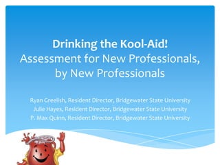 Drinking the Kool-Aid!
Assessment for New Professionals,
by New Professionals
Ryan Greelish, Resident Director, Bridgewater State University
Julie Hayes, Resident Director, Bridgewater State University
P. Max Quinn, Resident Director, Bridgewater State University

 