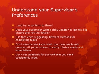 Understand your Supervisor’s
Preferences

 …and try to conform to them!
 Does your supervisor want a daily update? To get the big
  picture and not the details?
 Use tact when suggesting different methods for
  completing tasks
 Don’t assume you know what your boss wants-ask
  questions if you’re unsure to clarify his/her needs and
  expectations
 Don’t set standards for yourself that you can’t
  consistently meet
 