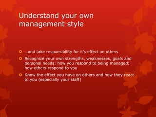 Understand your own
management style


 …and take responsibility for it’s effect on others
 Recognize your own strengths, weaknesses, goals and
  personal needs; how you respond to being managed;
  how others respond to you
 Know the effect you have on others and how they react
  to you (especially your staff)
 