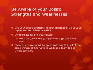 Be Aware of your Boss’s
Strengths and Weaknesses


 Use your boss’s strengths to your advantage! Go to your
  supervisor for his/her expertise.
 Compensate for the weaknesses.
    Nobody is good at everything-provide support in those
     areas
 Chances are you won’t be great and terrible at all of the
  same things, so find ways to work as a team to get
  things achieved
 