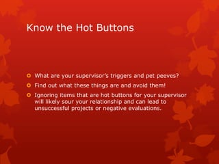 Know the Hot Buttons



 What are your supervisor’s triggers and pet peeves?
 Find out what these things are and avoid them!
 Ignoring items that are hot buttons for your supervisor
  will likely sour your relationship and can lead to
  unsuccessful projects or negative evaluations.
 