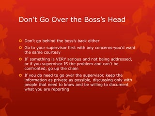 Don’t Go Over the Boss’s Head

 Don’t go behind the boss’s back either
 Go to your supervisor first with any concerns-you’d want
  the same courtesy
 IF something is VERY serious and not being addressed,
  or if you supervisor IS the problem and can’t be
  confronted, go up the chain
 If you do need to go over the supervisor, keep the
  information as private as possible, discussing only with
  people that need to know and be willing to document
  what you are reporting
 