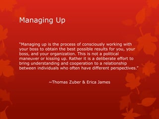 Managing Up


“Managing up is the process of consciously working with
your boss to obtain the best possible results for you, your
boss, and your organization. This is not a political
maneuver or kissing up. Rather it is a deliberate effort to
bring understanding and cooperation to a relationship
between individuals who often have different perspectives.”


              ~Thomas Zuber & Erica James
 