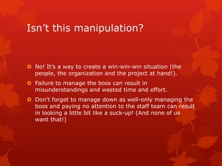 Isn’t this manipulation?


 No! It’s a way to create a win-win-win situation (the
  people, the organization and the project at hand!).
 Failure to manage the boss can result in
  misunderstandings and wasted time and effort.
 Don’t forget to manage down as well-only managing the
  boss and paying no attention to the staff team can result
  in looking a little bit like a suck-up! (And none of us
  want that!)
 