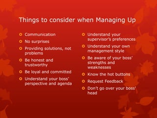 Things to consider when Managing Up

 Communication               Understand your
                               supervisor’s preferences
 No surprises
                              Understand your own
 Providing solutions, not
                               management style
  problems
                              Be aware of your boss’
 Be honest and
                               strengths and
  trustworthy
                               weaknesses
 Be loyal and committed
                              Know the hot buttons
 Understand your boss’
                              Request Feedback
  perspective and agenda
                              Don’t go over your boss’
                               head
 