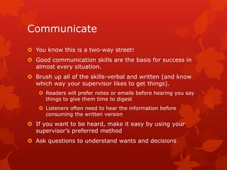 Communicate
 You know this is a two-way street!
 Good communication skills are the basis for success in
  almost every situation.
 Brush up all of the skills-verbal and written (and know
  which way your supervisor likes to get things).
    Readers will prefer notes or emails before hearing you say
     things to give them time to digest
    Listeners often need to hear the information before
     consuming the written version
 If you want to be heard, make it easy by using your
  supervisor’s preferred method
 Ask questions to understand wants and decisions
 