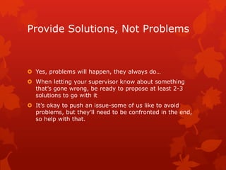 Provide Solutions, Not Problems



 Yes, problems will happen, they always do…
 When letting your supervisor know about something
  that’s gone wrong, be ready to propose at least 2-3
  solutions to go with it
 It’s okay to push an issue-some of us like to avoid
  problems, but they’ll need to be confronted in the end,
  so help with that.
 