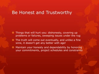Be Honest and Trustworthy



 Things that will hurt you: dishonesty, covering up
  problems or failures, sweeping issues under the rug
 The truth will come out eventually, and unlike a fine
  wine, it doesn’t get any better with age!
 Maintain your honesty and dependability by honoring
  your commitments, project schedules and constraints
 