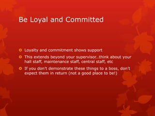 Be Loyal and Committed



 Loyalty and commitment shows support
 This extends beyond your supervisor…think about your
  hall staff, maintenance staff, central staff, etc
 If you don’t demonstrate these things to a boss, don’t
  expect them in return (not a good place to be!)
 