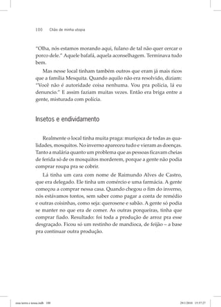 100 chão de minha utopia
“Olha, nós estamos morando aqui, fulano de tal não quer cercar o
porco dele.” Aquele bafafá, aquela aconselhagem. Terminava tudo
bem.
Mas nesse local tinham também outros que eram já mais ricos
que a família Mesquita. Quando aquilo não era resolvido, diziam:
“Você não é autoridade coisa nenhuma. Vou pra polícia, lá eu
denuncio.” E assim faziam muitas vezes. Então era briga entre a
gente, misturada com polícia.
Insetos e endividamento
Realmente o local tinha muita praga: muriçoca de todas as qua-
lidades, mosquitos. No inverno apareceu tudo e vieram as doenças.
Tanto a malária quanto um problema que as pessoas ficavam cheias
de ferida só de os mosquitos morderem, porque a gente não podia
comprar roupa pra se cobrir.
Lá tinha um cara com nome de Raimundo Alves de Castro,
que era delegado. Ele tinha um comércio e uma farmácia. A gente
começou a comprar nessa casa. Quando chegou o fim do inverno,
nós estávamos tontos, sem saber como pagar a conta de remédio
e outras coisinhas, como seja: querosene e sabão. A gente só podia
se manter no que era de comer. As outras porqueiras, tinha que
comprar fiado. Resultado: foi toda a produção de arroz pra esse
desgraçado. Ficou só um restinho de mandioca, de feijão – a base
pra continuar outra produção.
essa	terrra	e	nossa.indb			100 29/1/2010			15:57:27
 