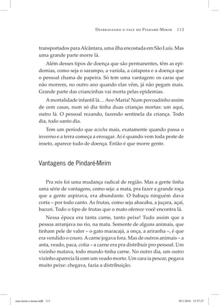 Desbravando o vale do Pindaré-Mirim 113
transportados paraAlcântara, uma ilha encostada em São Luís. Mas
uma grande parte morre lá.
Além desses tipos de doença que são permanentes, têm as epi-
demias, como seja o sarampo, a varíola, a catapora e a doença que
o pessoal chama de papeira. Só tem uma vantagem: os caras que
não morrem, no outro ano quando elas vêm, já não pegam mais.
Grande parte das criancinhas vai morta pelas epidemias.
Amortalidade infantil lá… Ave-Maria! Num povoadinho assim
de cem casas, num só dia tinha duas crianças mortas: um aqui,
outro lá. O pessoal rezando, fazendo sentinela da criança. Todo
dia, todo santo dia.
Tem um período que acocha mais, exatamente quando passa o
inverno e a terra começa a enxugar. Aí é quando vem toda peste de
inseto, aparece tudo de doença. Então é que morre gente.
Vantagens de Pindaré-Mirim
Pra nós foi uma mudança radical de região. Mas a gente tinha
uma série de vantagens, como seja: a mata, pra fazer a grande roça
que a gente aspirava, era abundante. O babaçu ninguém dava
corta – por todo canto. As frutas, como seja abacaba, a juçara, açaí,
bacuri. Todo o tipo de frutas que o mato oferece você encontra lá.
Nessa época era tanta carne, tanto peixe! Tudo assim que a
pessoa arranjava no rio, na mata. Somente de alguns animais, que
tinham pele de valor – o gato maracajá, a onça, a ariranha –, é que
era vendido o couro. Acarne jogava fora. Mas de outros animais – a
anta, veado, paca, cotia – a carne era pra distribuir pro pessoal. Um
vizinho matava, todo mundo tinha carne. No outro dia, um outro
vizinho aparecia lá com um veado morto. Um cara ia pescar, pegava
muito peixe: chegava, fazia a distribuição.
essa	terrra	e	nossa.indb			113 29/1/2010			15:57:27
 