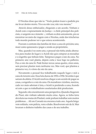 122 chão de minha utopia
O Nicolau disse que não ia: “Vocês podem trazer a padiola pra
me levar dentro morto. Vivo eu não vou; não vou mesmo.”
Através desse embaixador, chegaram a um acordo. Vinham o
Acioli com o representante da Justiça – o chefe principal dos poli-
ciais, o sargento ou o tenente –, vinham os dois unicamente, pra se
encontrar no meio da viagem com o Nicolau, onde das trincheiras
todo mundo pudesse ver o que estava acontecendo.
Fizeram o contrato das famílias de tirar a cana do próximo ano,
moer como quisessem e pagar a renda ao proprietário.
Mas, quando é no outro ano, o pessoal não tinha ainda alterna-
tiva para mudar do lugar e o Acioli não quis comprar as moradias
e o engenho que tinham feito. Tampouco pagar a raiz da cana. No
primeiro ano você planta, depois corta e toca fogo no palheiro.
Fica a raiz da cana lá. Pode brotar novas canas quatro, cinco anos,
sem precisar plantar mais nenhuma vez. Mas você, que plantou a
primeira vez, é o dono da raiz da cana.
Novamente o pessoal fica trabalhando naquele lugar e mói a
cana do terceiro ano. Essa luta durou de 1952 a 1956. Só então é que
saíram da aldeia. O Acioli resolveu chegar a um acordo de pagar as
casas, o engenho e a raiz da cana. Os moradores vizinhos, meeiros,
cada vez mais aderiam à luta, e Acioli ia perdendo a cana, ficando
só com a que os trabalhadores assalariados dele produziam.
Segundo: eles encontraram uma perspectiva. Quando chegaram
do Piauí, não vinham sabendo muita coisa. Agora, se tinha terra
devoluta nas matas do Pindaré, onde podiam trabalhar sem muitos
problemas… Ali em Coroatá era encrenca todo ano. Aquela briga:
vem soldado, vem polícia, vem o diabo. Resolveram sair de lá. Mas
levaram o dinheiro todinho das casas e do seu trabalho.
essa	terrra	e	nossa.indb			122 29/1/2010			15:57:28
 