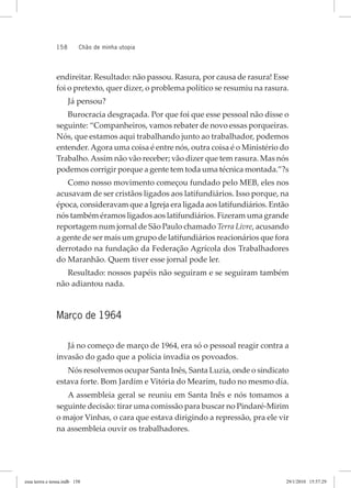 158 chão de minha utopia
endireitar. Resultado: não passou. Rasura, por causa de rasura! Esse
foi o pretexto, quer dizer, o problema político se resumiu na rasura.
Já pensou?
Burocracia desgraçada. Por que foi que esse pessoal não disse o
seguinte: “Companheiros, vamos rebater de novo essas porqueiras.
Nós, que estamos aqui trabalhando junto ao trabalhador, podemos
entender.Agora uma coisa é entre nós, outra coisa é o Ministério do
Trabalho.Assim não vão receber; vão dizer que tem rasura. Mas nós
podemos corrigir porque a gente tem toda uma técnica montada.”?s
Como nosso movimento começou fundado pelo MEB, eles nos
acusavam de ser cristãos ligados aos latifundiários. Isso porque, na
época, consideravam que a Igreja era ligada aos latifundiários. Então
nós também éramos ligados aos latifundiários. Fizeram uma grande
reportagem num jornal de São Paulo chamado Terra Livre, acusando
a gente de ser mais um grupo de latifundiários reacionários que fora
derrotado na fundação da Federação Agrícola dos Trabalhadores
do Maranhão. Quem tiver esse jornal pode ler.
Resultado: nossos papéis não seguiram e se seguiram também
não adiantou nada.
Março de 1964
Já no começo de março de 1964, era só o pessoal reagir contra a
invasão do gado que a polícia invadia os povoados.
Nós resolvemos ocupar Santa Inês, Santa Luzia, onde o sindicato
estava forte. Bom Jardim e Vitória do Mearim, tudo no mesmo dia.
A assembleia geral se reuniu em Santa Inês e nós tomamos a
seguinte decisão: tirar uma comissão para buscar no Pindaré-Mirim
o major Vinhas, o cara que estava dirigindo a repressão, pra ele vir
na assembleia ouvir os trabalhadores.
essa	terrra	e	nossa.indb			158 29/1/2010			15:57:29
 