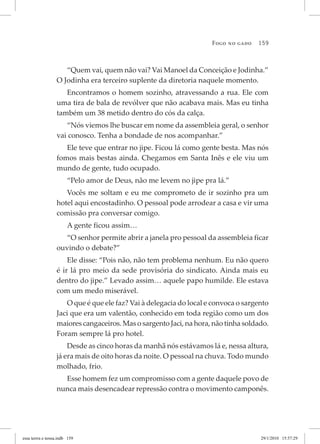 Fogo no gado 159
“Quem vai, quem não vai? Vai Manoel da Conceição e Jodinha.”
O Jodinha era terceiro suplente da diretoria naquele momento.
Encontramos o homem sozinho, atravessando a rua. Ele com
uma tira de bala de revólver que não acabava mais. Mas eu tinha
também um 38 metido dentro do cós da calça.
“Nós viemos lhe buscar em nome da assembleia geral, o senhor
vai conosco. Tenha a bondade de nos acompanhar.”
Ele teve que entrar no jipe. Ficou lá como gente besta. Mas nós
fomos mais bestas ainda. Chegamos em Santa Inês e ele viu um
mundo de gente, tudo ocupado.
“Pelo amor de Deus, não me levem no jipe pra lá.”
Vocês me soltam e eu me comprometo de ir sozinho pra um
hotel aqui encostadinho. O pessoal pode arrodear a casa e vir uma
comissão pra conversar comigo.
A gente ficou assim…
“O senhor permite abrir a janela pro pessoal da assembleia ficar
ouvindo o debate?”
Ele disse: “Pois não, não tem problema nenhum. Eu não quero
é ir lá pro meio da sede provisória do sindicato. Ainda mais eu
dentro do jipe.” Levado assim… aquele papo humilde. Ele estava
com um medo miserável.
O que é que ele faz? Vai à delegacia do local e convoca o sargento
Jaci que era um valentão, conhecido em toda região como um dos
maiores cangaceiros. Mas o sargento Jaci, na hora, não tinha soldado.
Foram sempre lá pro hotel.
Desde as cinco horas da manhã nós estávamos lá e, nessa altura,
já era mais de oito horas da noite. O pessoal na chuva. Todo mundo
molhado, frio.
Esse homem fez um compromisso com a gente daquele povo de
nunca mais desencadear repressão contra o movimento camponês.
essa	terrra	e	nossa.indb			159 29/1/2010			15:57:29
 