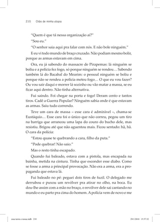 210 chão de minha utopia
“Quem é que tá nessa organização aí?”
“Sou eu.”
“O senhor saia aqui pra falar com nós. E não bole ninguém.”
E eu vi todo mundo de braço cruzado. Não podiam mesmo bolir,
porque as armas estavam em cima.
Ora, eu já sabendo do massacre de Pirapemas: lá ninguém se
boliu e a polícia fez fogo, só porque ninguém se rendeu… Sabendo
também lá do Bacabal do Mearim: o pessoal ninguém se boliu e
porque não se rendeu a polícia meteu fogo… O que eu vou fazer?
Ou vou sair daqui e morrer lá sozinho ou vão matar a massa, se eu
ficar aqui dentro. Não tinha alternativa.
Fui saindo. Foi chegar na porta e fogo! Deram cento e tantos
tiros. Cadê a Guerra Popular? Ninguém sabia onde é que estavam
as armas. Saiu tudo correndo.
Teve um cara de massa – esse cara é admirável –, chama-se
Eustáquio… Esse cara foi o único que não correu, pegou um tiro
na barriga que arrancou uma lapa do couro do bucho dele, mas
resistiu. Brigou até que não aguentou mais. Ficou sentado: hã, hã.
O cara da polícia:
“Estou quase te quebrando a cara, filho da puta.”
“Pode quebrar! Não saio.”
Mas o resto tinha escapado.
Quando fui baleado, estava com a pistola, mas encapada na
bainha, metida na cintura. Tinha que esconder esse diabo. Como
se fosse a arma a principal provocação. Não era a arma, era a pro-
paganda que estava lá.
Fui baleado no pé: peguei dois tiros de fuzil. O delegado me
derrubou e puxou um revólver pra atirar no olho, na boca. Eu
dou-lhe assim com a mão no braço, o revólver dele sai cantando no
mundo e eu parto pra cima do homem. Apolícia vem de novo e me
essa	terrra	e	nossa.indb			210 29/1/2010			15:57:32
 