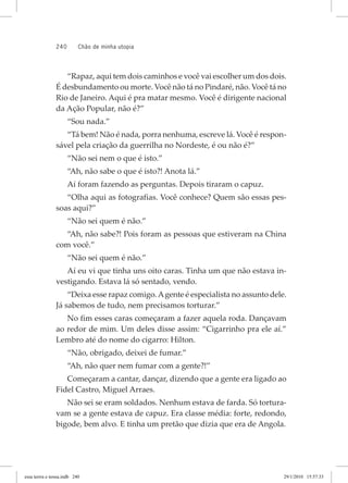 240 chão de minha utopia
“Rapaz, aqui tem dois caminhos e você vai escolher um dos dois.
É desbundamento ou morte. Você não tá no Pindaré, não. Você tá no
Rio de Janeiro. Aqui é pra matar mesmo. Você é dirigente nacional
da Ação Popular, não é?”
“Sou nada.”
“Tá bem! Não é nada, porra nenhuma, escreve lá. Você é respon-
sável pela criação da guerrilha no Nordeste, é ou não é?”
“Não sei nem o que é isto.”
“Ah, não sabe o que é isto?! Anota lá.”
Aí foram fazendo as perguntas. Depois tiraram o capuz.
“Olha aqui as fotografias. Você conhece? Quem são essas pes-
soas aqui?”
“Não sei quem é não.”
“Ah, não sabe?! Pois foram as pessoas que estiveram na China
com você.”
“Não sei quem é não.”
Aí eu vi que tinha uns oito caras. Tinha um que não estava in-
vestigando. Estava lá só sentado, vendo.
“Deixa esse rapaz comigo.Agente é especialista no assunto dele.
Já sabemos de tudo, nem precisamos torturar.”
No fim esses caras começaram a fazer aquela roda. Dançavam
ao redor de mim. Um deles disse assim: “Cigarrinho pra ele aí.”
Lembro até do nome do cigarro: Hilton.
“Não, obrigado, deixei de fumar.”
“Ah, não quer nem fumar com a gente?!”
Começaram a cantar, dançar, dizendo que a gente era ligado ao
Fidel Castro, Miguel Arraes.
Não sei se eram soldados. Nenhum estava de farda. Só tortura-
vam se a gente estava de capuz. Era classe média: forte, redondo,
bigode, bem alvo. E tinha um pretão que dizia que era de Angola.
essa	terrra	e	nossa.indb			240 29/1/2010			15:57:33
 