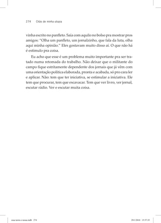 274 chão de minha utopia
vinha escrito no panfleto. Saía com aquilo no bolso pra mostrar pros
amigos: “Olha um panfleto, um jornalzinho, que fala da luta, olha
aqui minha opinião.” Eles gostavam muito disso aí. O que não há
é estímulo pra coisa.
Eu acho que esse é um problema muito importante pra ser tra-
tado numa retomada do trabalho. Não deixar que o militante do
campo fique estritamente dependente dos jornais que já vêm com
uma orientação política elaborada, pronta e acabada, só pro cara ler
e aplicar. Não: tem que ter iniciativa, se estimular a iniciativa. Ele
tem que procurar, tem que escavacar. Tem que ver livro, ver jornal,
escutar rádio. Ver e escutar muita coisa.
essa	terrra	e	nossa.indb			274 29/1/2010			15:57:35
 